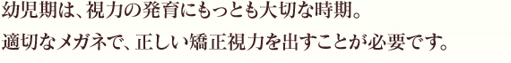 幼児期は、視力の発育にもっとも大切な時期。適切なメガネで、正しい矯正視力を出すことが必要です。