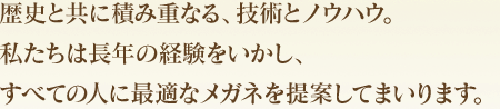 歴史と共に積み重なる、技術とノウハウ。私たちは長年の経験をいかし、すべての人に最適なメガネを提案してまいります。